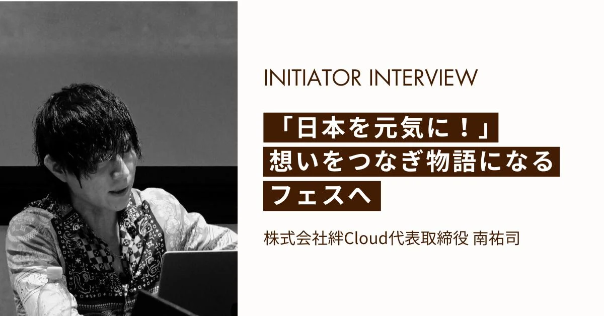 INITIATOR INTERVIEW　「日本を元気に！」想いをつなぎ物語になるフェスへ　株式会社絆Cloud代表取締役 クラブックス株式会社 取締役 南祐司